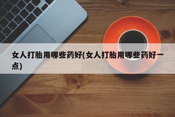流产药微信女人打胎用哪些药好(女人打胎用哪些药好一点)