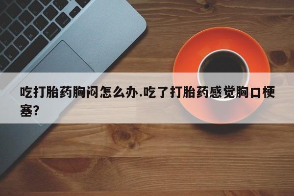 流产药微信吃打胎药胸闷怎么办.吃了打胎药感觉胸口梗塞？