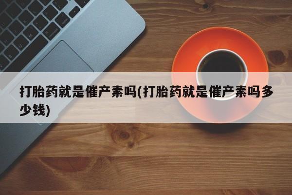 流产药微信打胎药就是催产素吗(打胎药就是催产素吗多少钱)