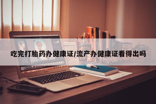 流产药微信吃完打胎药办健康证/流产办健康证看得出吗