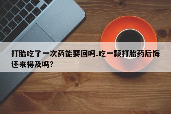 流产药微信打胎吃了一次药能要回吗.吃一颗打胎药后悔还来得及吗？