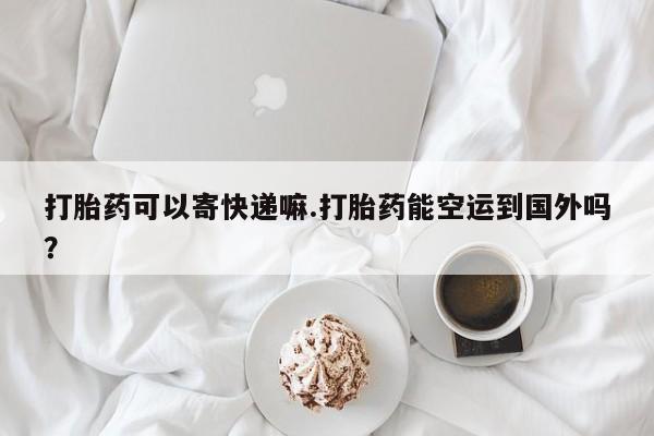 流产药微信打胎药可以寄快递嘛.打胎药能空运到国外吗？