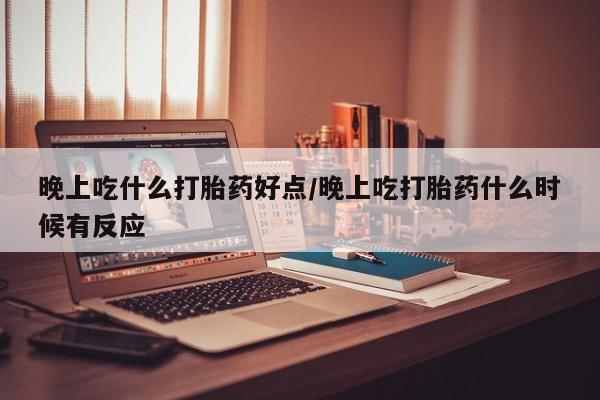 流产药微信晚上吃什么打胎药好点/晚上吃打胎药什么时候有反应