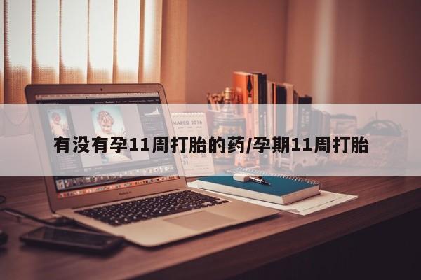 流产药微信有没有孕11周打胎的药/孕期11周打胎