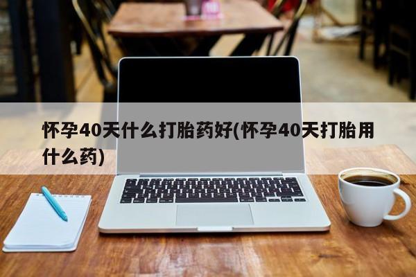 流产药微信怀孕40天什么打胎药好(怀孕40天打胎用什么药)