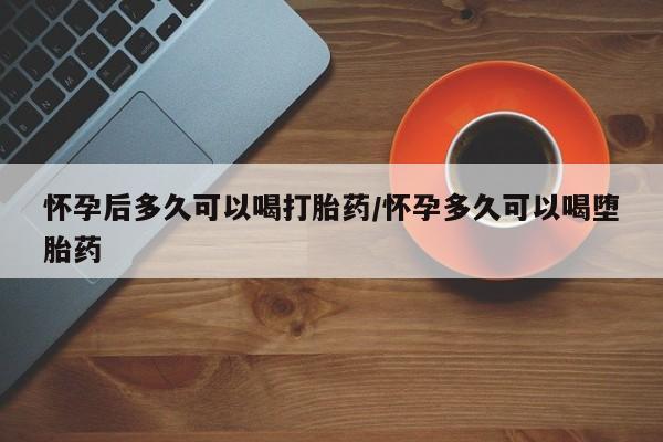 流产药微信怀孕后多久可以喝打胎药/怀孕多久可以喝堕胎药