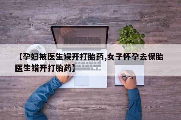 流产药微信【孕妇被医生误开打胎药,女子怀孕去保胎 医生错开打胎药】