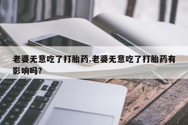 流产药微信老婆无意吃了打胎药.老婆无意吃了打胎药有影响吗？