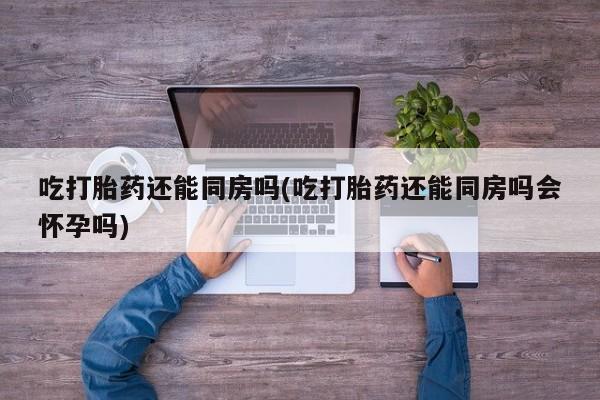流产药微信吃打胎药还能同房吗(吃打胎药还能同房吗会怀孕吗)