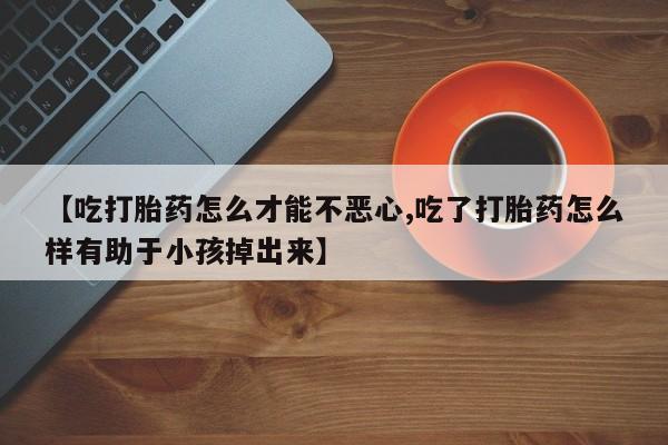 流产药微信【吃打胎药怎么才能不恶心,吃了打胎药怎么样有助于小孩掉出来】