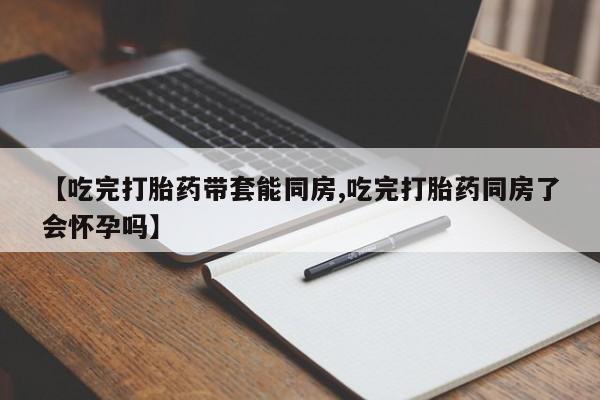 流产药微信【吃完打胎药带套能同房,吃完打胎药同房了会怀孕吗】