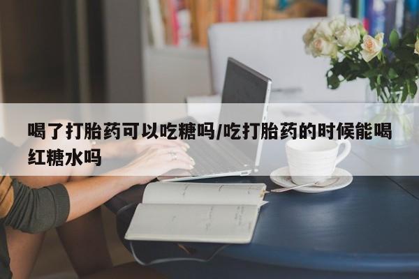 流产药微信喝了打胎药可以吃糖吗/吃打胎药的时候能喝红糖水吗