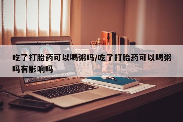 流产药微信吃了打胎药可以喝粥吗/吃了打胎药可以喝粥吗有影响吗