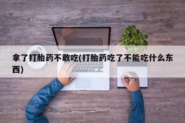 流产药微信拿了打胎药不敢吃(打胎药吃了不能吃什么东西)