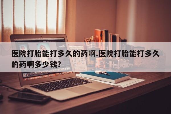 流产药微信医院打胎能打多久的药啊.医院打胎能打多久的药啊多少钱？