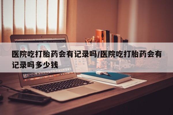 流产药微信医院吃打胎药会有记录吗/医院吃打胎药会有记录吗多少钱