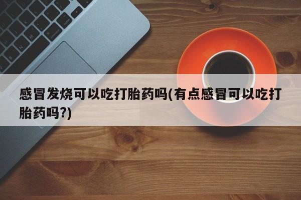 流产药微信感冒发烧可以吃打胎药吗(有点感冒可以吃打胎药吗?)