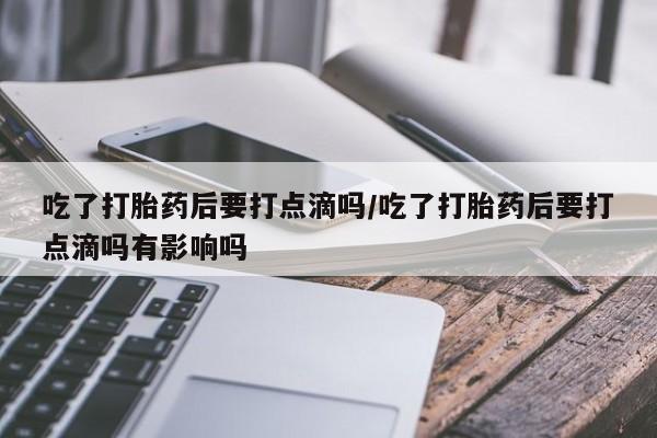 流产药微信吃了打胎药后要打点滴吗/吃了打胎药后要打点滴吗有影响吗