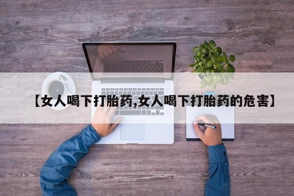 流产药微信【女人喝下打胎药,女人喝下打胎药的危害】
