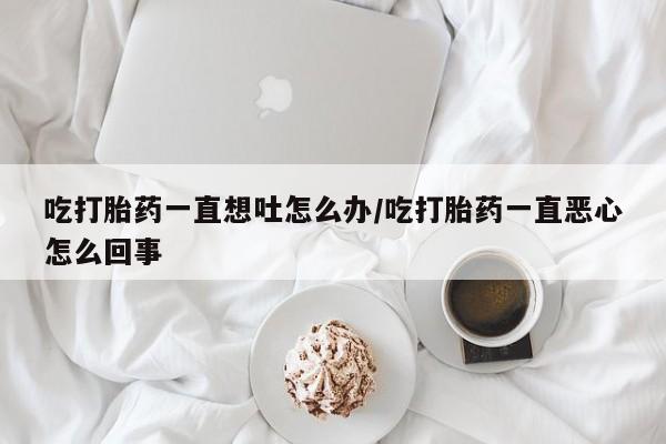 流产药微信吃打胎药一直想吐怎么办/吃打胎药一直恶心怎么回事