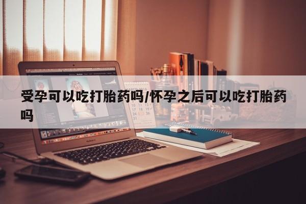 流产药微信受孕可以吃打胎药吗/怀孕之后可以吃打胎药吗