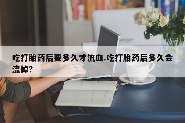 流产药微信吃打胎药后要多久才流血.吃打胎药后多久会流掉？