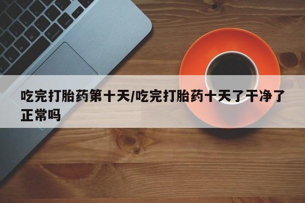 流产药微信吃完打胎药第十天/吃完打胎药十天了干净了正常吗