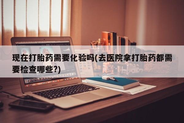 流产药微信现在打胎药需要化验吗(去医院拿打胎药都需要检查哪些?)