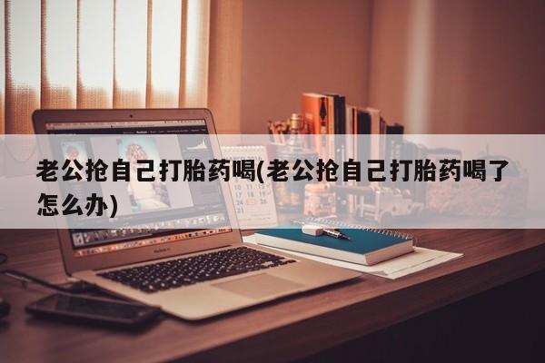 流产药微信老公抢自己打胎药喝(老公抢自己打胎药喝了怎么办)