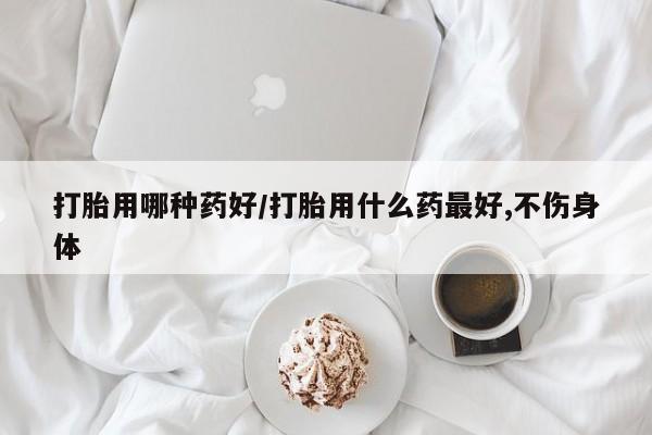 流产药微信打胎用哪种药好/打胎用什么药最好,不伤身体