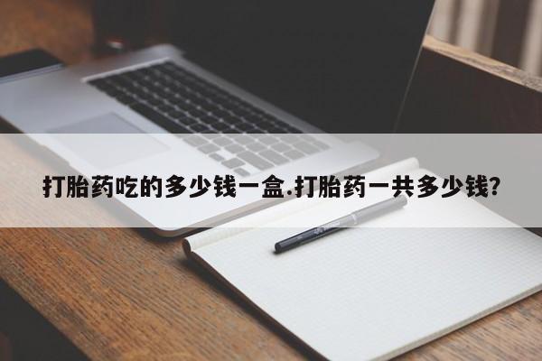 流产药微信打胎药吃的多少钱一盒.打胎药一共多少钱？
