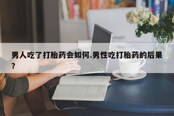 流产药微信男人吃了打胎药会如何.男性吃打胎药的后果？