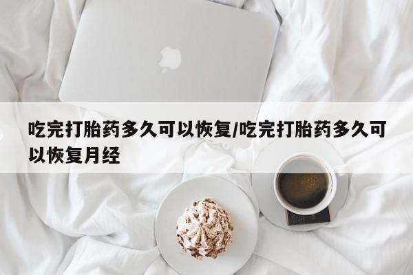 流产药微信吃完打胎药多久可以恢复/吃完打胎药多久可以恢复月经