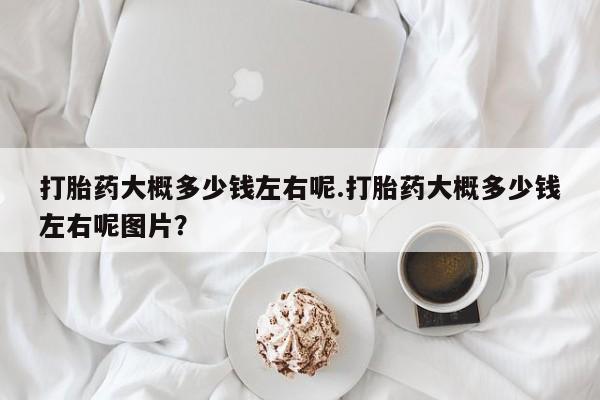 流产药微信打胎药大概多少钱左右呢.打胎药大概多少钱左右呢图片？