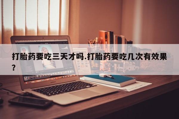 流产药微信打胎药要吃三天才吗.打胎药要吃几次有效果？