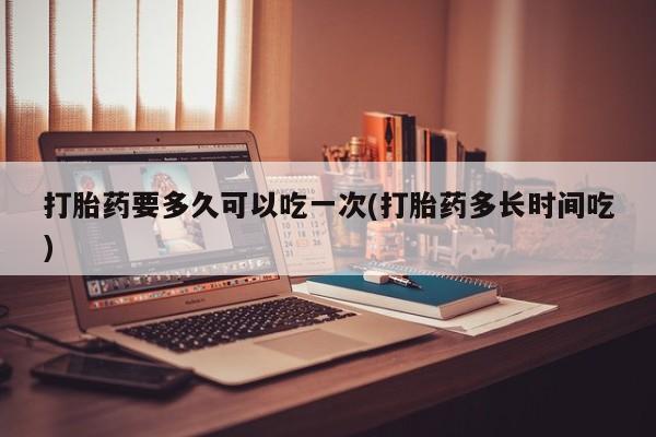 流产药微信打胎药要多久可以吃一次(打胎药多长时间吃)