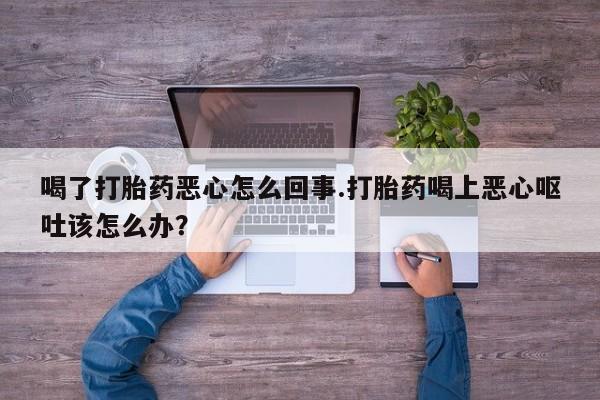 流产药微信喝了打胎药恶心怎么回事.打胎药喝上恶心呕吐该怎么办？