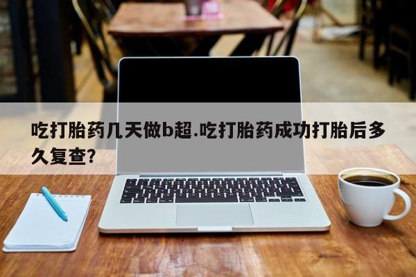 流产药微信吃打胎药几天做b超.吃打胎药成功打胎后多久复查？