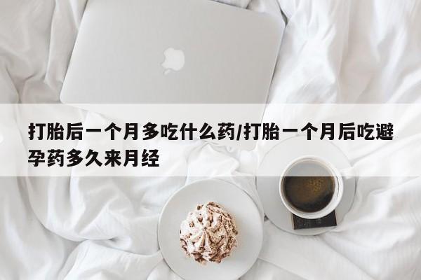 流产药微信打胎后一个月多吃什么药/打胎一个月后吃避孕药多久来月经
