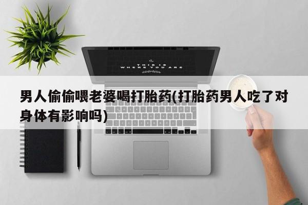 流产药微信男人偷偷喂老婆喝打胎药(打胎药男人吃了对身体有影响吗)