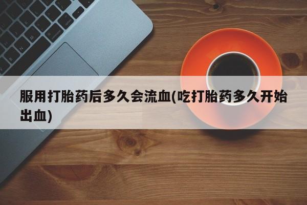 流产药微信服用打胎药后多久会流血(吃打胎药多久开始出血)