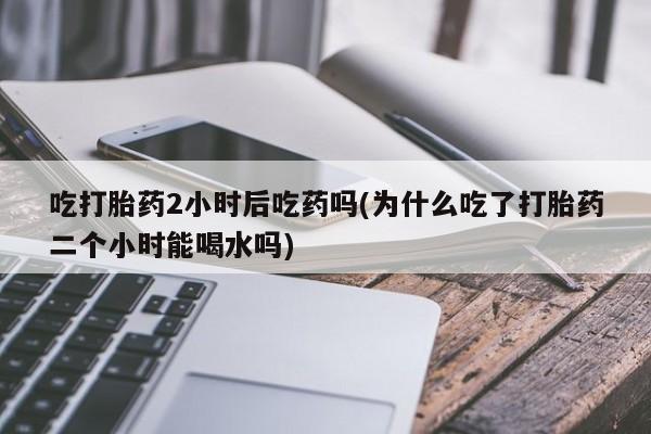 流产药微信吃打胎药2小时后吃药吗(为什么吃了打胎药二个小时能喝水吗)