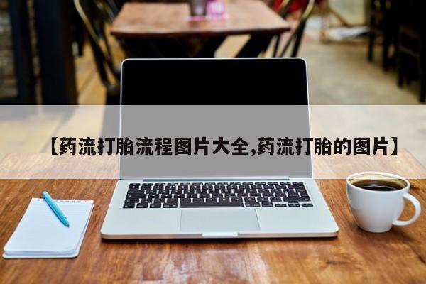 流产药微信【药流打胎流程图片大全,药流打胎的图片】