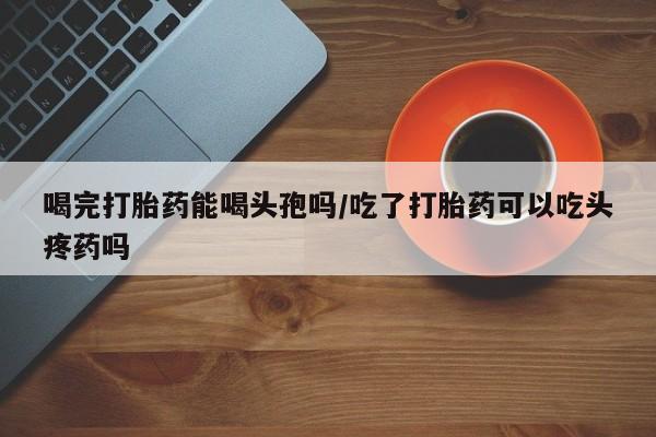流产药微信喝完打胎药能喝头孢吗/吃了打胎药可以吃头疼药吗
