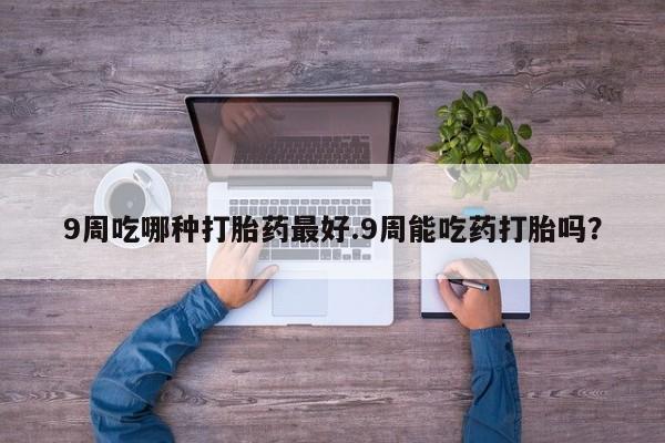 流产药微信9周吃哪种打胎药最好.9周能吃药打胎吗？