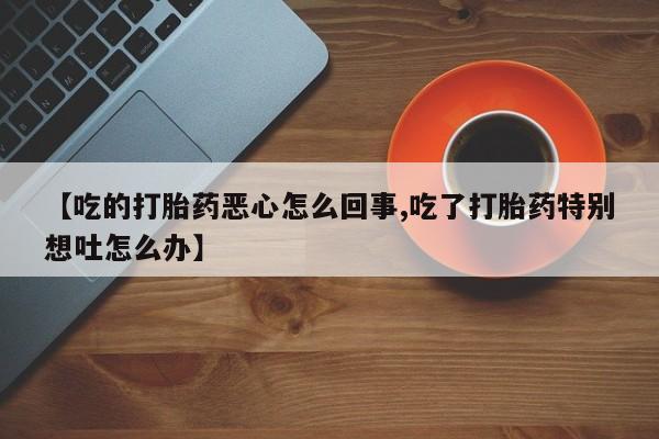 流产药微信【吃的打胎药恶心怎么回事,吃了打胎药特别想吐怎么办】
