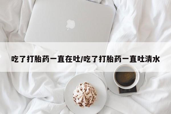 流产药微信吃了打胎药一直在吐/吃了打胎药一直吐清水