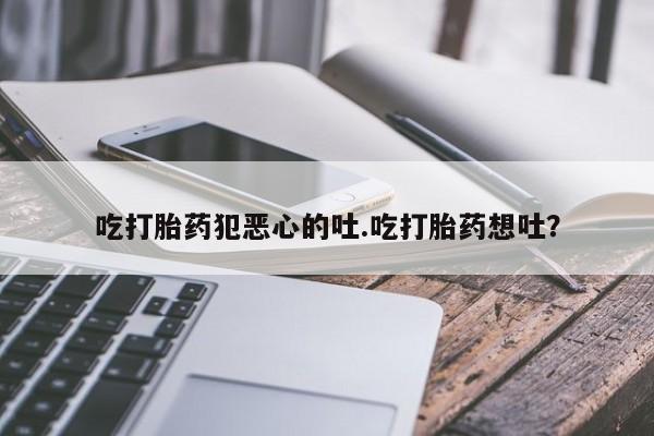 流产药微信吃打胎药犯恶心的吐.吃打胎药想吐？