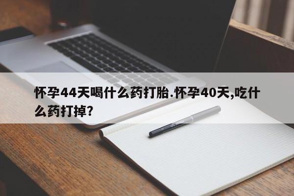 流产药微信怀孕44天喝什么药打胎.怀孕40天,吃什么药打掉？