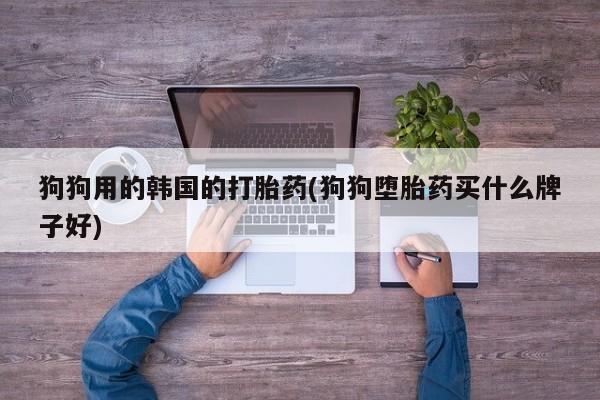 流产药微信狗狗用的韩国的打胎药(狗狗堕胎药买什么牌子好)
